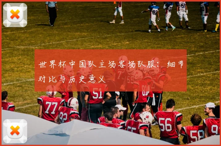 世界杯中国队主场客场队服：细节对比与历史意义