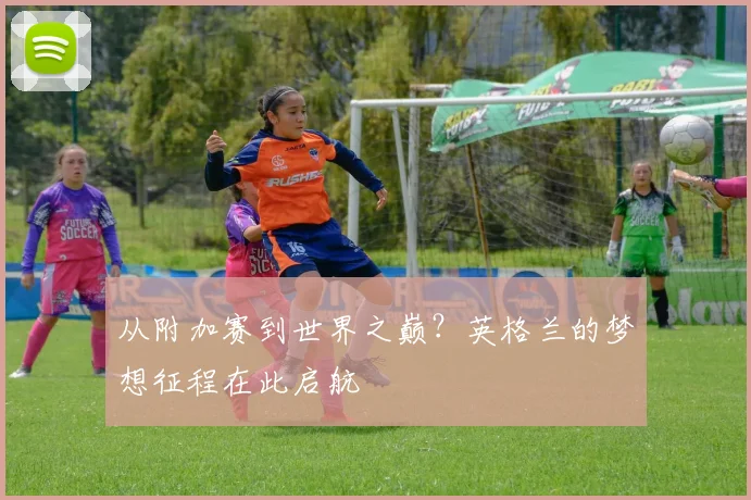 从附加赛到世界之巅？英格兰的梦想征程在此启航