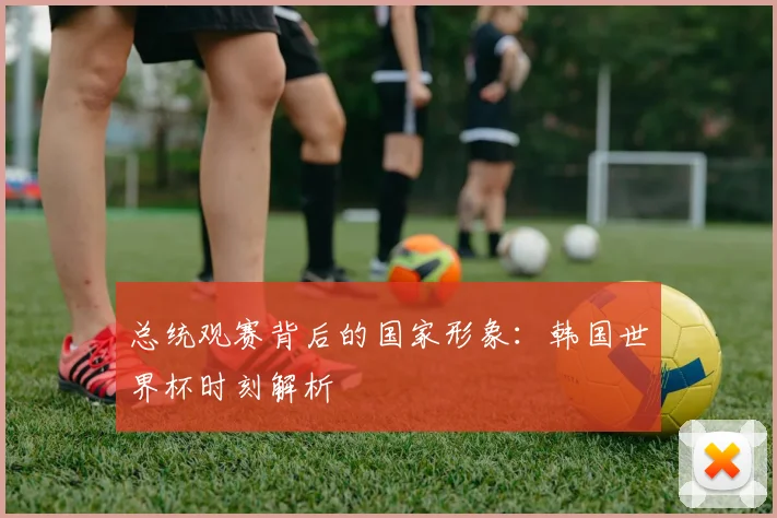 总统观赛背后的国家形象：韩国世界杯时刻解析