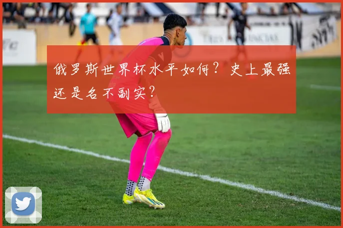 俄罗斯世界杯水平如何？史上最强还是名不副实？