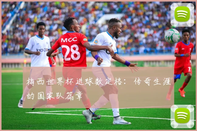 梅西世界杯进球数定格：传奇生涯的国家队篇章