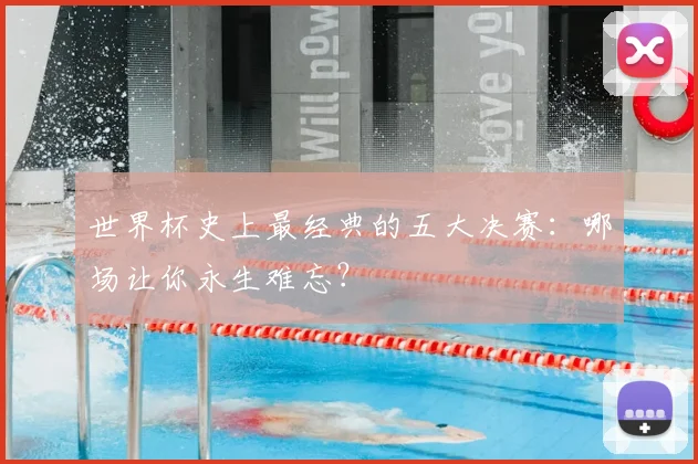 世界杯史上最经典的五大决赛:哪场让你永生难忘?