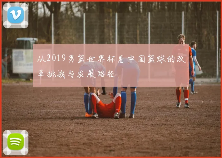 从2019男篮世界杯看中国篮球的改革挑战与发展路径