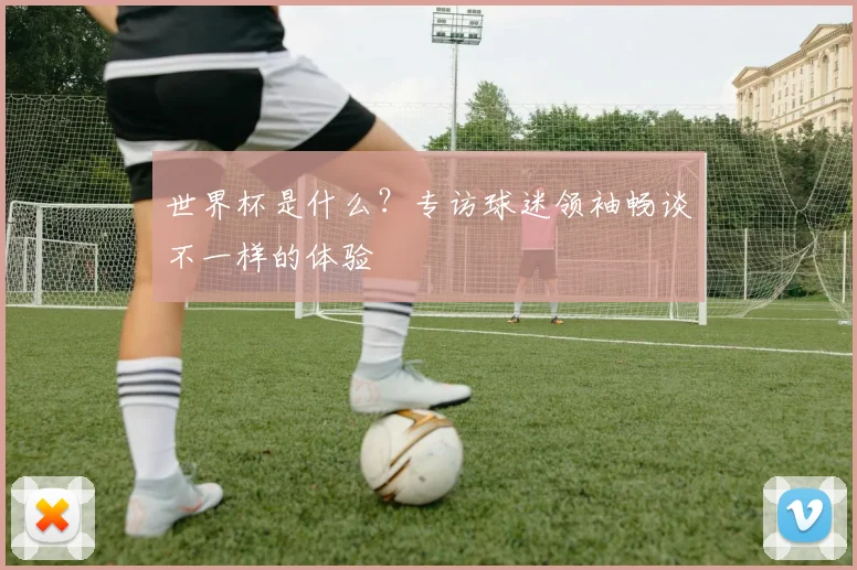 世界杯是什么?专访球迷领袖畅谈不一样的体验