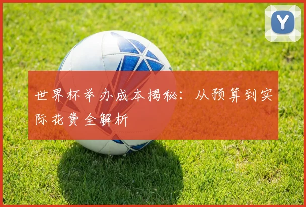 世界杯举办成本揭秘:从预算到实际花费全解析