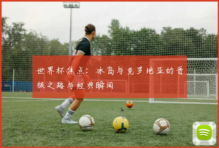 世界杯焦点:冰岛与克罗地亚的晋级之路与经典瞬间
