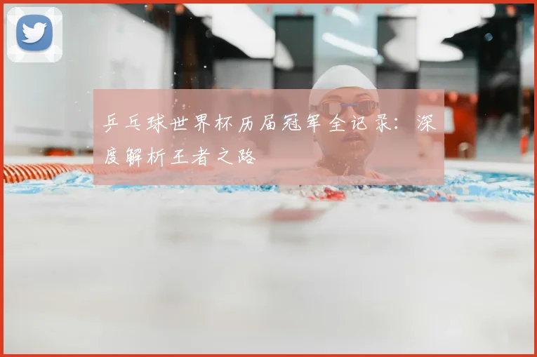 乒乓球世界杯历届冠军全记录:深度解析王者之路