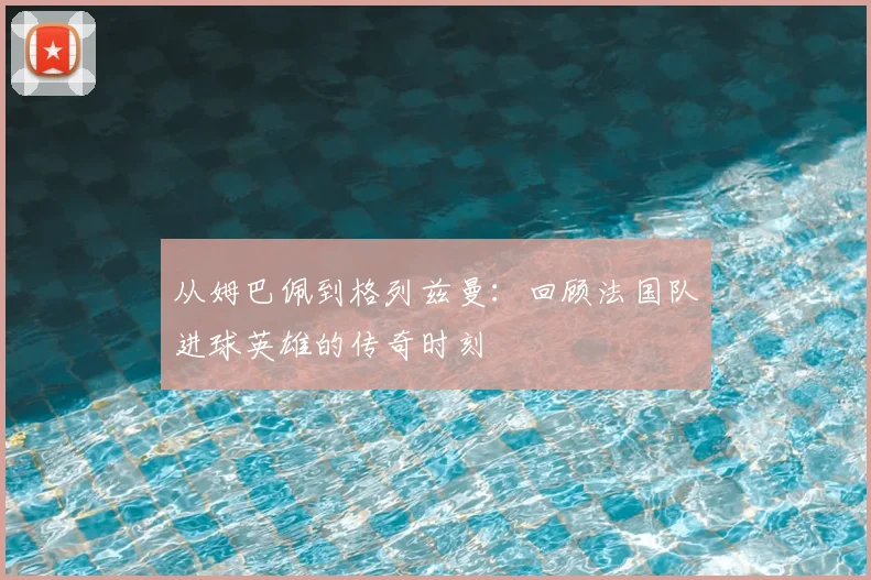 从姆巴佩到格列兹曼:回顾法国队进球英雄的传奇时刻