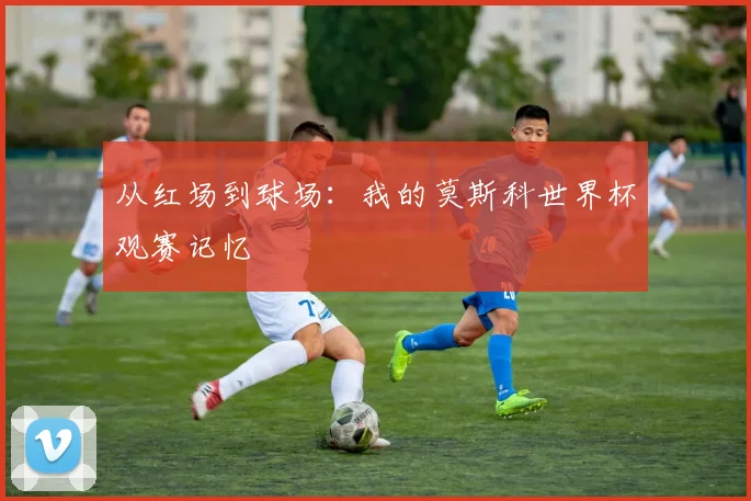 从红场到球场:我的莫斯科世界杯观赛记忆