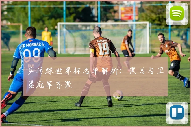 乒乓球世界杯名单解析:黑马与卫冕冠军齐聚