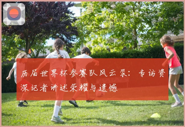 历届世界杯参赛队风云录:专访资深记者讲述荣耀与遗憾