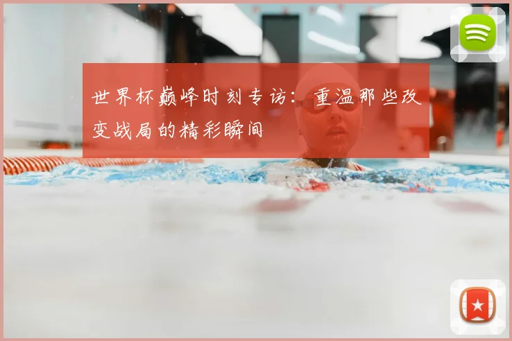 世界杯巅峰时刻专访:重温那些改变战局的精彩瞬间