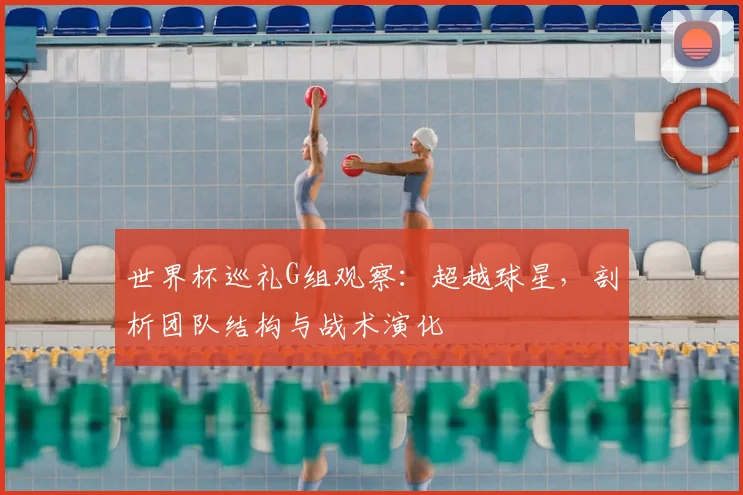 世界杯巡礼G组观察:超越球星,剖析团队结构与战术演化