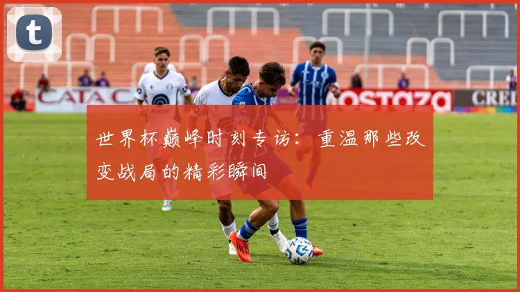 世界杯巅峰时刻专访:重温那些改变战局的精彩瞬间