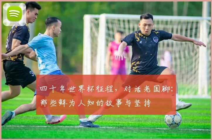 四十年世界杯征程,对话老国脚:那些鲜为人知的故事与坚持