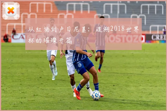从红场到卢日尼基:追溯2018世界杯的璀璨开篇