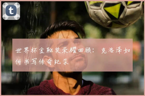 世界杯金靴奖荣耀回顾：克洛泽如何书写传奇纪录