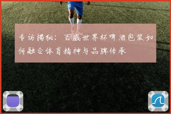 专访揭秘:百威世界杯啤酒包装如何融合体育精神与品牌传承